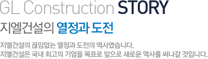 GL Construction STORY 지엘건설의 열정과 도전 지엘건설의 끊임없는 열정과 도전의 역사였습니다. 지엘건설은 국내 최고의 기업을 목표로 앞으로 새로운 역사를 써나갈 것입니다. 