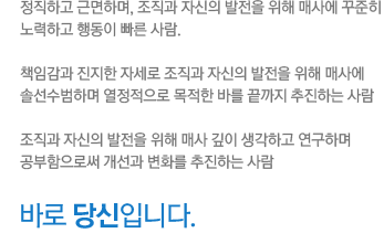 정직하고 근면하며, 조직과 자신의 발전을 위해 매사에 꾸준히 노력하고 행동이 빠른 사람. 책임감과 진지한 자세로 조직과 자신의 발전을 위해 매사에 솔선수범하며 열정적으로 목적한 바를 끝까지 추진하는 사람. 조직과 자신의 발전을 위해 매사 깊이 생각하고 연구하며 공부함으로써 개선과 변화를 추진하는 사람. 바로 당신입니다.
